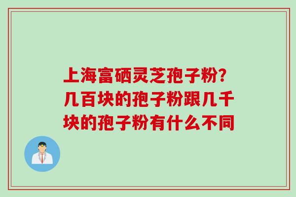 上海富硒灵芝孢子粉？几百块的孢子粉跟几千块的孢子粉有什么不同