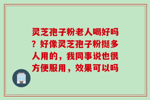 灵芝孢子粉老人喝好吗？好像灵芝孢子粉挺多人用的，我同事说也很方便服用，效果可以吗