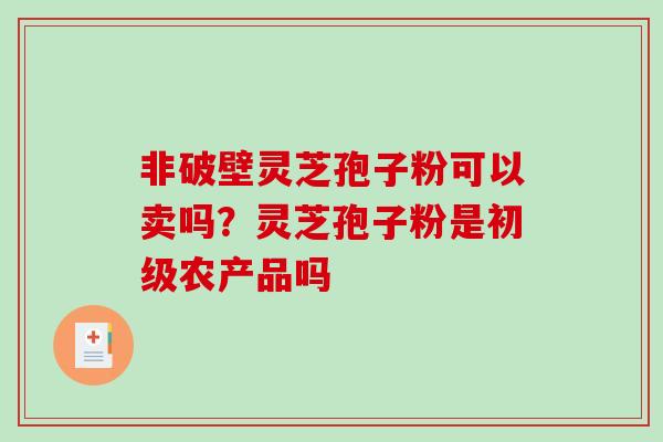 非破壁灵芝孢子粉可以卖吗？灵芝孢子粉是初级农产品吗