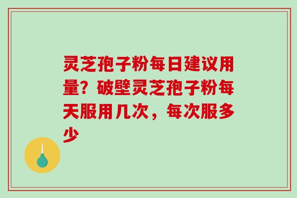 灵芝孢子粉每日建议用量？破壁灵芝孢子粉每天服用几次，每次服多少
