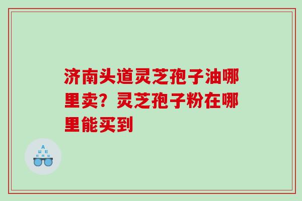济南头道灵芝孢子油哪里卖？灵芝孢子粉在哪里能买到