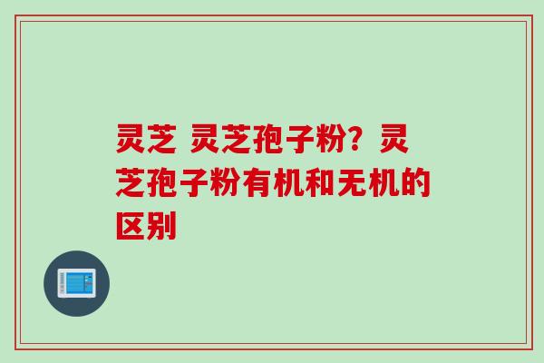 灵芝 灵芝孢子粉？灵芝孢子粉有机和无机的区别