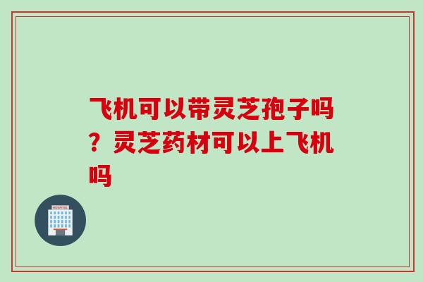 飞机可以带灵芝孢子吗？灵芝药材可以上飞机吗