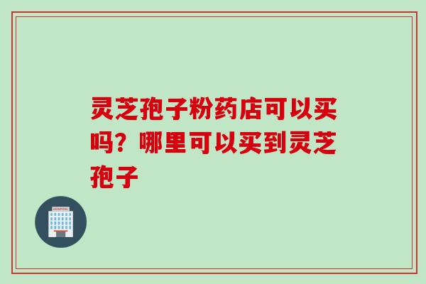 灵芝孢子粉药店可以买吗？哪里可以买到灵芝孢子
