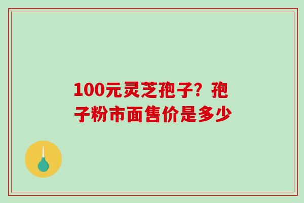 100元灵芝孢子？孢子粉市面售价是多少