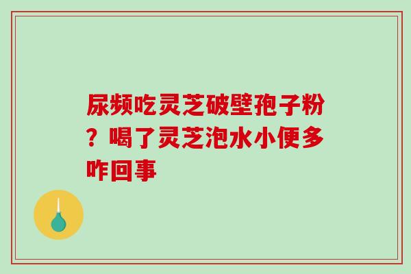 尿频吃灵芝破壁孢子粉？喝了灵芝泡水小便多咋回事