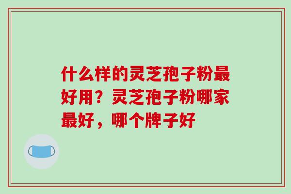 什么样的灵芝孢子粉最好用？灵芝孢子粉哪家最好，哪个牌子好