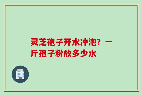 灵芝孢子开水冲泡？一斤孢子粉放多少水