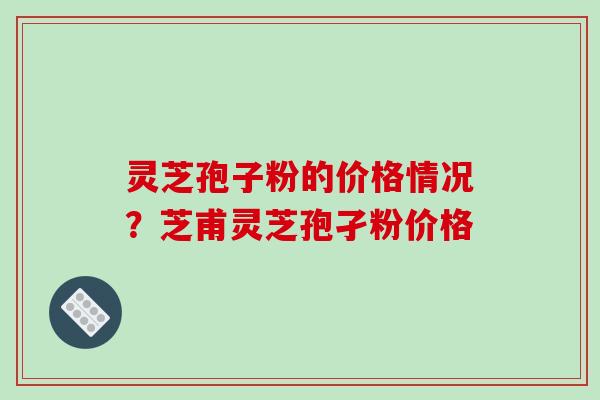 灵芝孢子粉的价格情况？芝甫灵芝孢孑粉价格