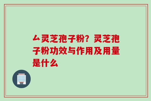厶灵芝孢子粉？灵芝孢子粉功效与作用及用量是什么