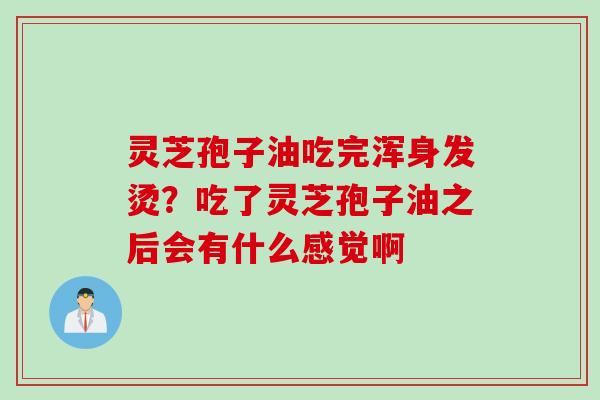 灵芝孢子油吃完浑身发烫?吃了灵芝孢子油之后会有什么感觉啊 灵芝孢子油吃完浑身发烫?吃了灵芝孢子油之后会有什么感觉啊