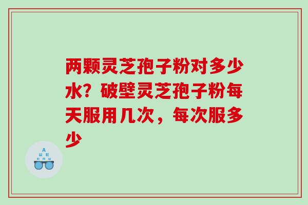 两颗灵芝孢子粉对多少水？破壁灵芝孢子粉每天服用几次，每次服多少