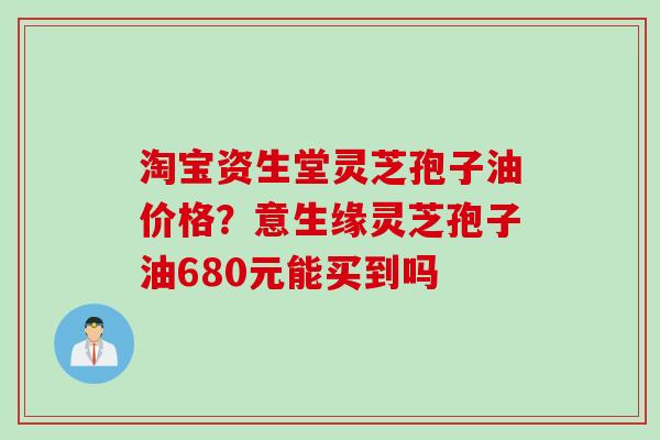 淘宝资生堂灵芝孢子油价格？意生缘灵芝孢子油680元能买到吗
