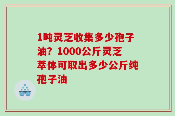 1吨灵芝收集多少孢子油？1000公斤灵芝萃体可取出多少公斤纯孢子油
