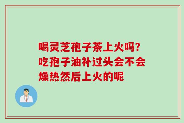 喝灵芝孢子茶上火吗？吃孢子油补过头会不会燥热然后上火的呢