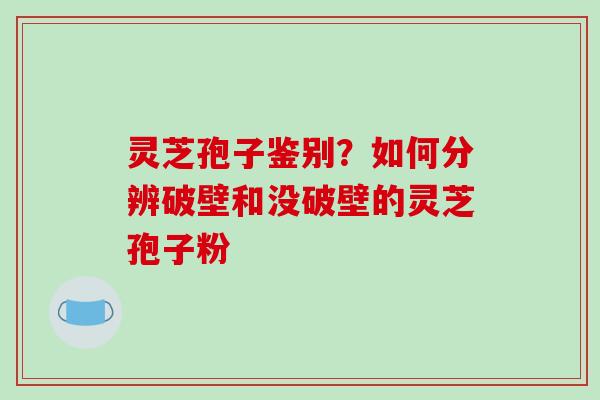 灵芝孢子鉴别？如何分辨破壁和没破壁的灵芝孢子粉