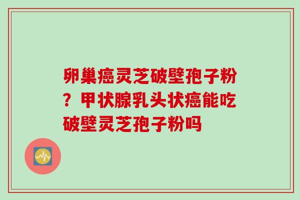 卵巢癌灵芝破壁孢子粉？甲状腺乳头状癌能吃破壁灵芝孢子粉吗