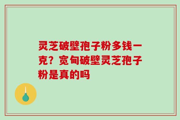 灵芝破壁孢子粉多钱一克？宽甸破壁灵芝孢子粉是真的吗