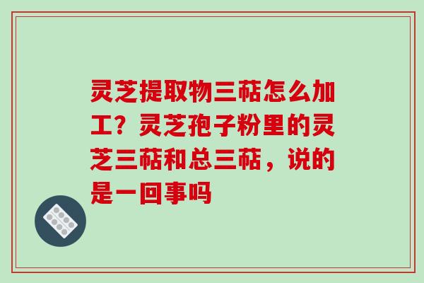 灵芝提取物三萜怎么加工？灵芝孢子粉里的灵芝三萜和总三萜，说的是一回事吗