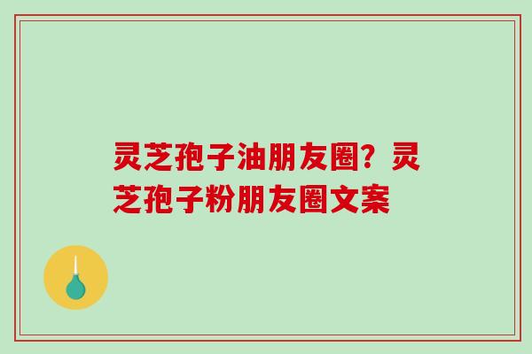 灵芝孢子油朋友圈？灵芝孢子粉朋友圈文案