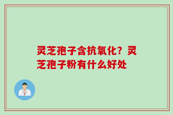 灵芝孢子含抗氧化？灵芝孢子粉有什么好处