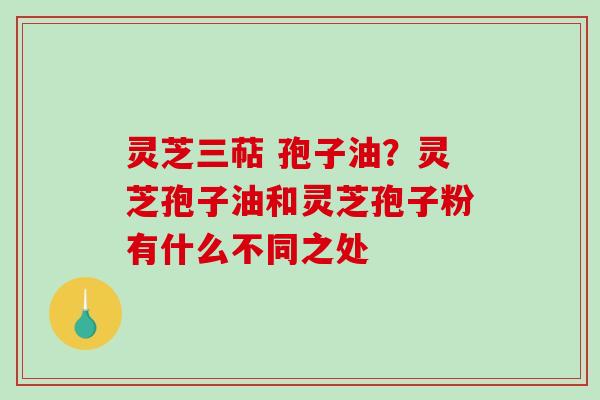 灵芝三萜 孢子油？灵芝孢子油和灵芝孢子粉有什么不同之处