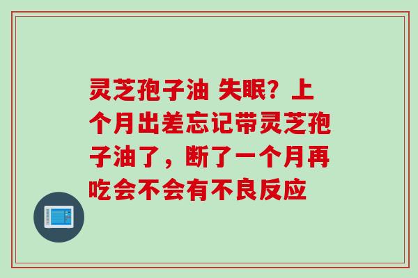 灵芝孢子油 失眠？上个月出差忘记带灵芝孢子油了，断了一个月再吃会不会有不良反应