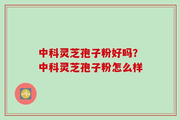 中科灵芝孢子粉好吗？中科灵芝孢子粉怎么样
