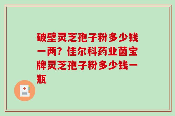 破壁灵芝孢子粉多少钱一两？佳尔科药业菌宝牌灵芝孢子粉多少钱一瓶