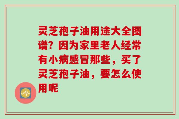 灵芝孢子油用途大全图谱？因为家里老人经常有小病感冒那些，买了灵芝孢子油，要怎么使用呢