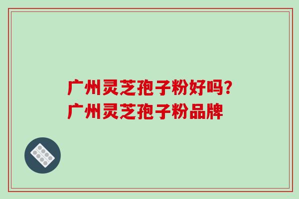广州灵芝孢子粉好吗？广州灵芝孢子粉品牌