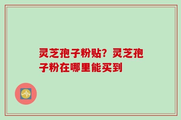 灵芝孢子粉贴？灵芝孢子粉在哪里能买到