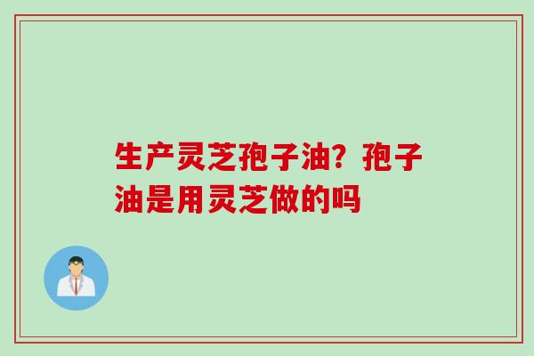 生产灵芝孢子油？孢子油是用灵芝做的吗