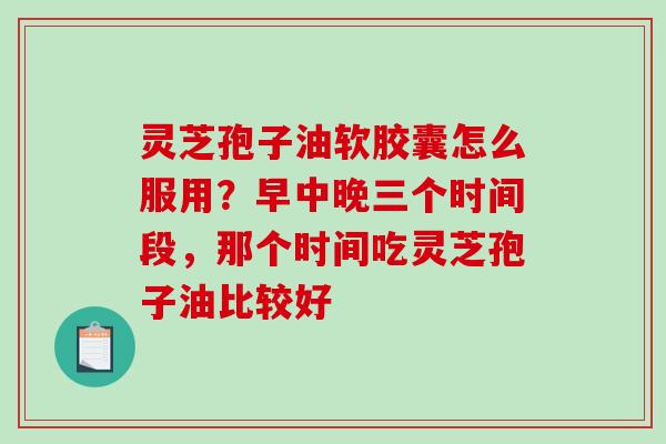 灵芝孢子油软胶囊怎么服用？早中晚三个时间段，那个时间吃灵芝孢子油比较好