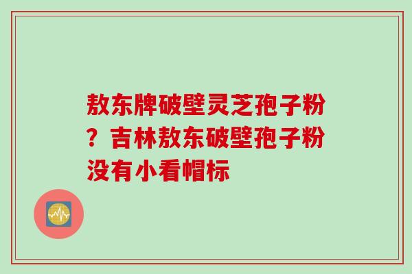 敖东牌破壁灵芝孢子粉？吉林敖东破壁孢子粉没有小看帽标