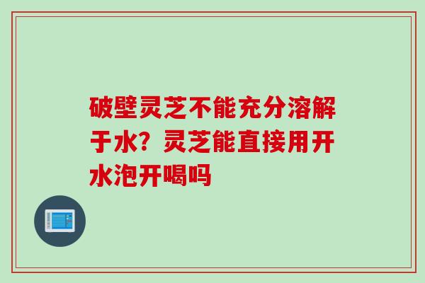 破壁灵芝不能充分溶解于水？灵芝能直接用开水泡开喝吗