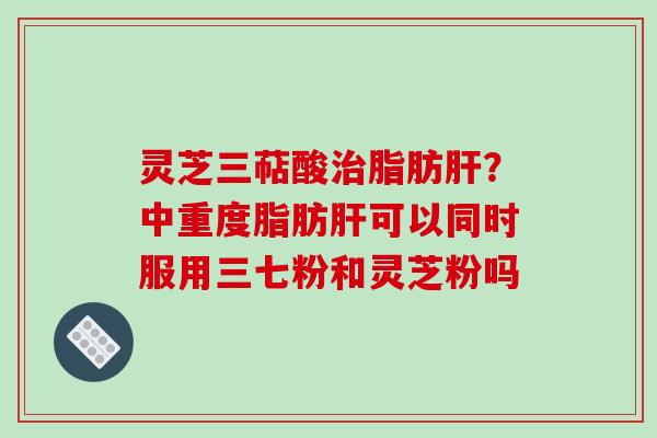 灵芝三萜酸治脂肪肝？中重度脂肪肝可以同时服用三七粉和灵芝粉吗