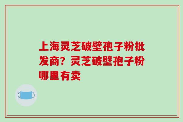上海灵芝破壁孢子粉批发商？灵芝破壁孢子粉哪里有卖