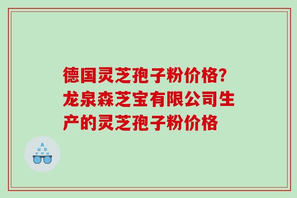 德国灵芝孢子粉价格？龙泉森芝宝有限公司生产的灵芝孢子粉价格