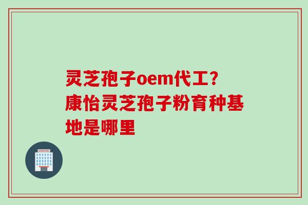灵芝孢子oem代工？康怡灵芝孢子粉育种基地是哪里
