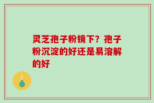 灵芝孢子粉镜下？孢子粉沉淀的好还是易溶解的好