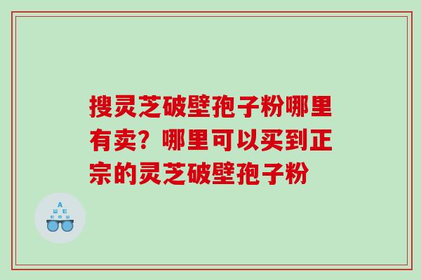 搜灵芝破壁孢子粉哪里有卖？哪里可以买到正宗的灵芝破壁孢子粉