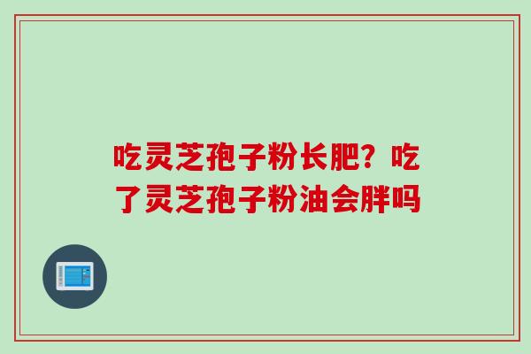 吃灵芝孢子粉长肥？吃了灵芝孢子粉油会胖吗