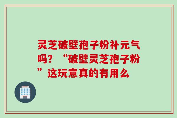 灵芝破壁孢子粉补元气吗？“破壁灵芝孢子粉”这玩意真的有用么