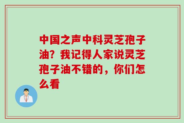 中国之声中科灵芝孢子油？我记得人家说灵芝孢子油不错的，你们怎么看