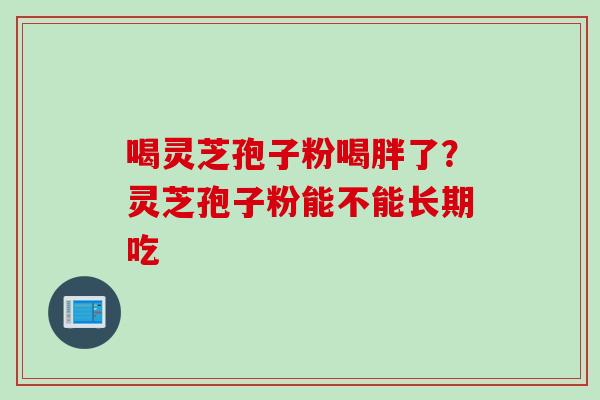 喝灵芝孢子粉喝胖了？灵芝孢子粉能不能长期吃