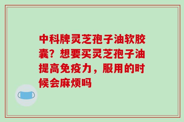 中科牌灵芝孢子油软胶囊？想要买灵芝孢子油提高免疫力，服用的时候会麻烦吗