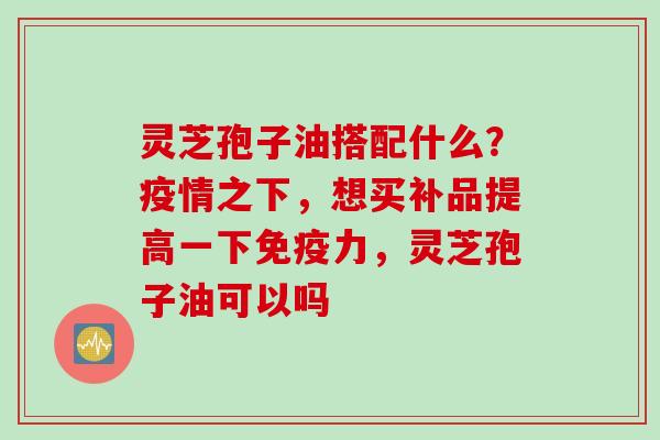 灵芝孢子油搭配什么？疫情之下，想买补品提高一下免疫力，灵芝孢子油可以吗