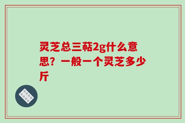灵芝总三萜2g什么意思？一般一个灵芝多少斤