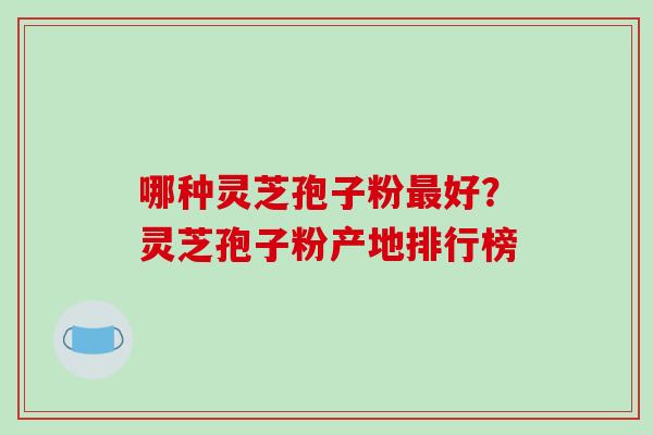 哪种灵芝孢子粉最好？灵芝孢子粉产地排行榜